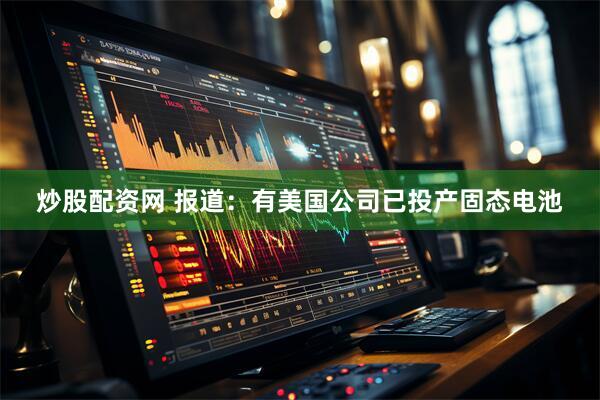 炒股配资网 报道：有美国公司已投产固态电池