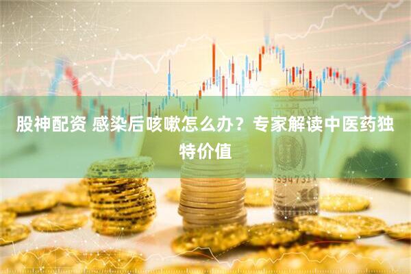 股神配资 感染后咳嗽怎么办？专家解读中医药独特价值