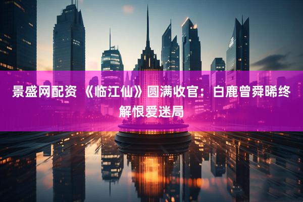 景盛网配资 《临江仙》圆满收官：白鹿曾舜晞终解恨爱迷局