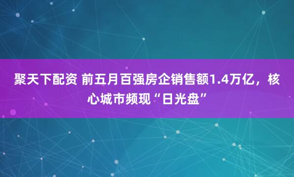 聚天下配资 前五月百强房企销售额1.4万亿，核心城市频现“日光盘”