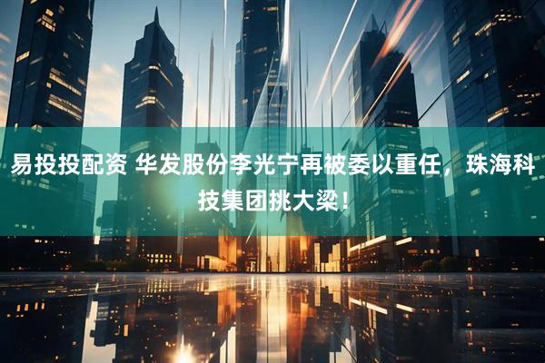 易投投配资 华发股份李光宁再被委以重任，珠海科技集团挑大梁！