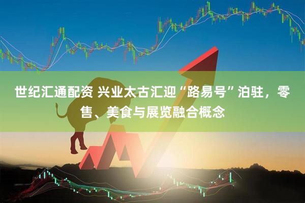 世纪汇通配资 兴业太古汇迎“路易号”泊驻，零售、美食与展览融合概念
