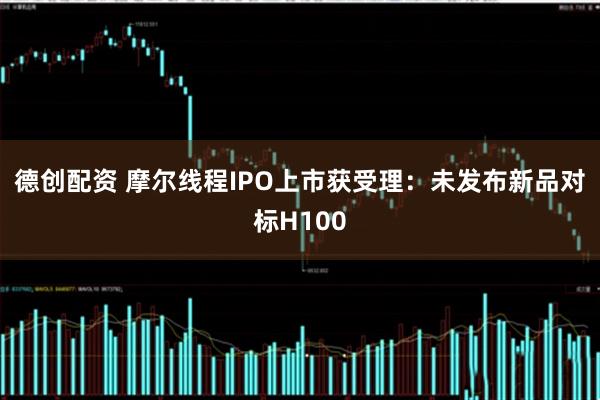 德创配资 摩尔线程IPO上市获受理：未发布新品对标H100