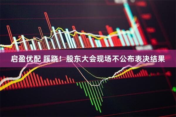 启盈优配 蹊跷！股东大会现场不公布表决结果