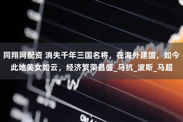 同翔网配资 消失千年三国名将，在海外建国，如今此地美女如云，经济繁荣昌盛_马抗_波斯_马超