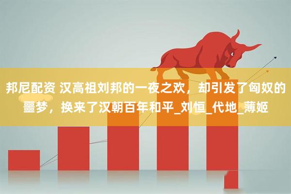 邦尼配资 汉高祖刘邦的一夜之欢，却引发了匈奴的噩梦，换来了汉朝百年和平_刘恒_代地_薄姬