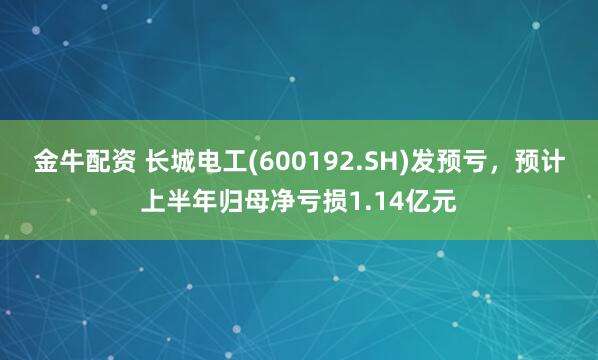 金牛配资 长城电工(600192.SH)发预亏，预计上半年归母净亏损1.14亿元