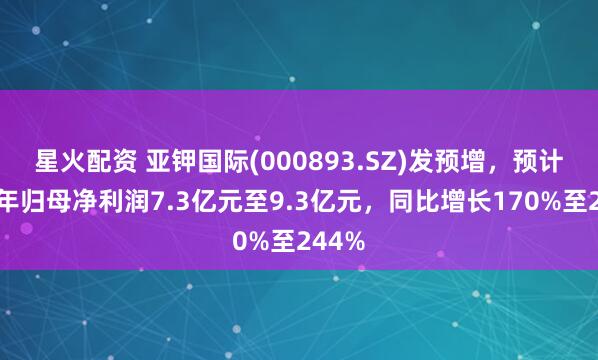 星火配资 亚钾国际(000893.SZ)发预增，预计上半年归母净利润7.3亿元至9.3亿元，同比增长170%至244%