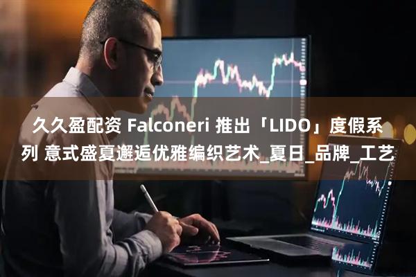 久久盈配资 Falconeri 推出「LIDO」度假系列 意式盛夏邂逅优雅编织艺术_夏日_品牌_工艺