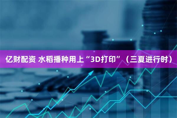 亿财配资 水稻播种用上“3D打印”（三夏进行时）