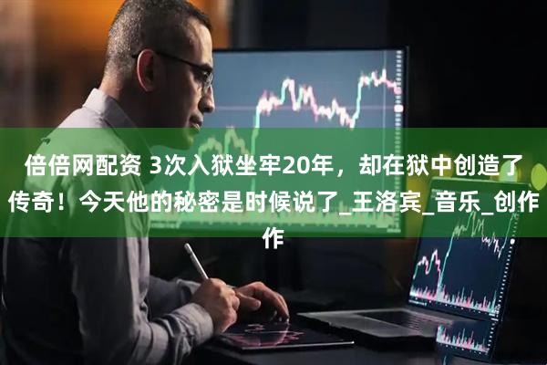 倍倍网配资 3次入狱坐牢20年，却在狱中创造了传奇！今天他的秘密是时候说了_王洛宾_音乐_创作