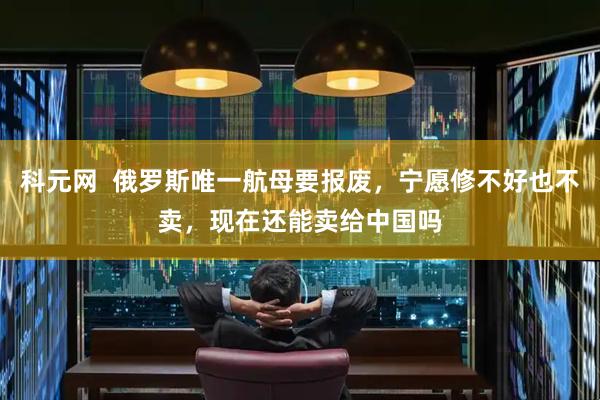 科元网  俄罗斯唯一航母要报废，宁愿修不好也不卖，现在还能卖给中国吗