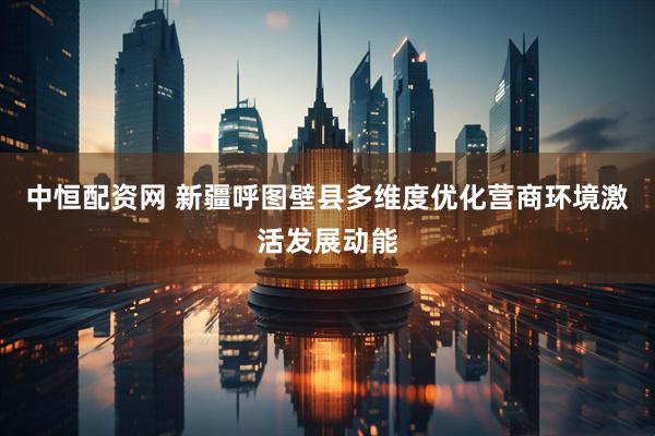 中恒配资网 新疆呼图壁县多维度优化营商环境激活发展动能