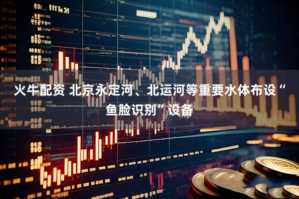 火牛配资 北京永定河、北运河等重要水体布设“鱼脸识别”设备