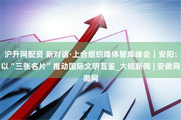 沪升网配资 新对话·上合组织媒体智库峰会｜安阳：以“三张名片”推动国际文明互鉴_大皖新闻 | 安徽网