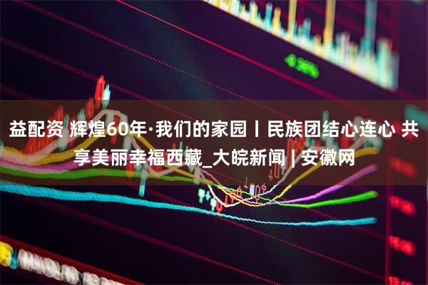 益配资 辉煌60年·我们的家园丨民族团结心连心 共享美丽幸福西藏_大皖新闻 | 安徽网