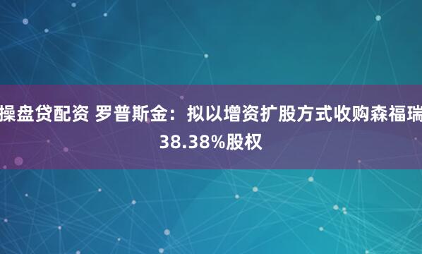 操盘贷配资 罗普斯金：拟以增资扩股方式收购森福瑞38.38%股权