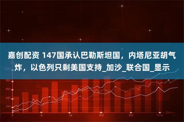 嘉创配资 147国承认巴勒斯坦国，内塔尼亚胡气炸，以色列只剩美国支持_加沙_联合国_显示