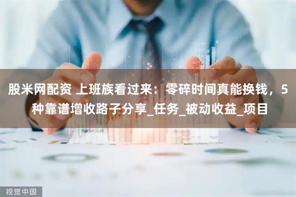 股米网配资 上班族看过来：零碎时间真能换钱，5 种靠谱增收路子分享_任务_被动收益_项目