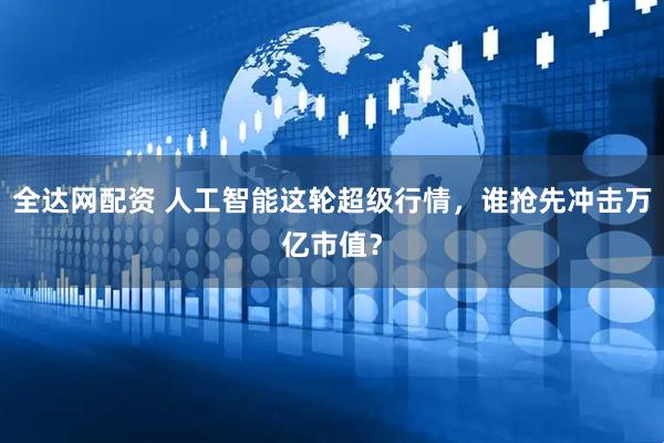 全达网配资 人工智能这轮超级行情，谁抢先冲击万亿市值？