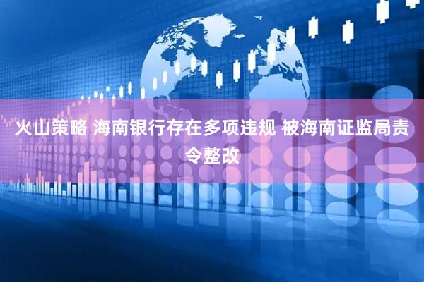 火山策略 海南银行存在多项违规 被海南证监局责令整改