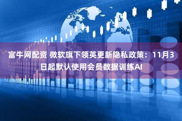 富牛网配资 微软旗下领英更新隐私政策：11月3日起默认使用会员数据训练AI