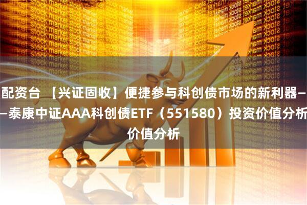 配资台 【兴证固收】便捷参与科创债市场的新利器——泰康中证AAA科创债ETF（551580）投资价值分析