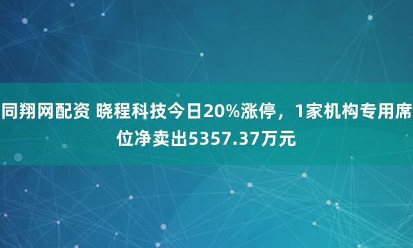 同翔网配资 晓程科技今日20%涨停,1家机构专用席位净卖出5357.37万元
