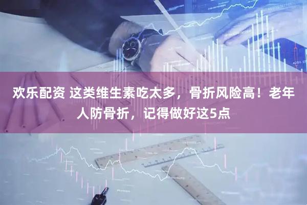 欢乐配资 这类维生素吃太多,骨折风险高!老年人防骨折,记得做好这5点