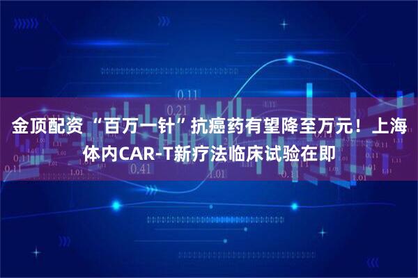金顶配资 “百万一针”抗癌药有望降至万元！上海体内CAR-T新疗法临床试验在即