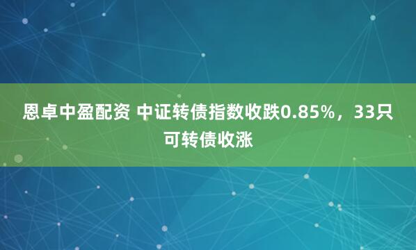 恩卓中盈配资 中证转债指数收跌0.85%，33只可转债收涨