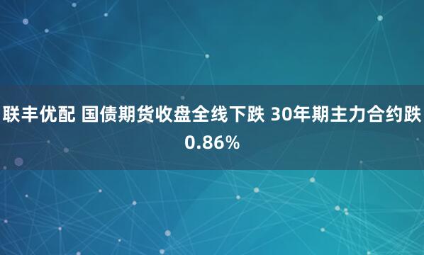 联丰优配 国债期货收盘全线下跌 30年期主力合约跌0.86%
