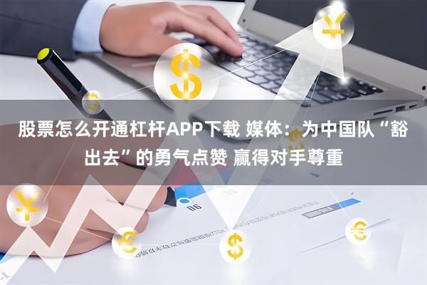 股票怎么开通杠杆APP下载 媒体：为中国队“豁出去”的勇气点赞 赢得对手尊重