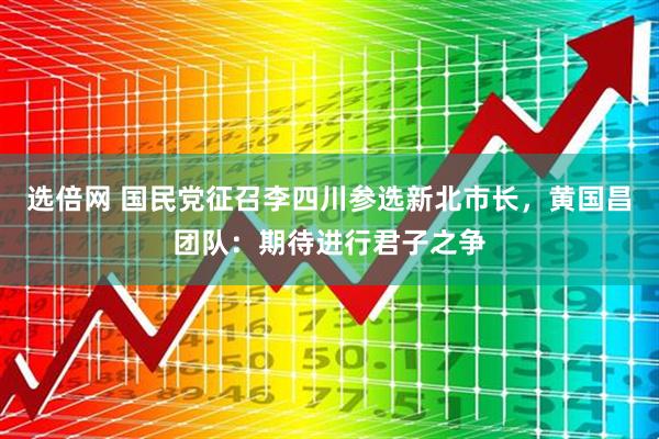 选倍网 国民党征召李四川参选新北市长，黄国昌团队：期待进行君子之争