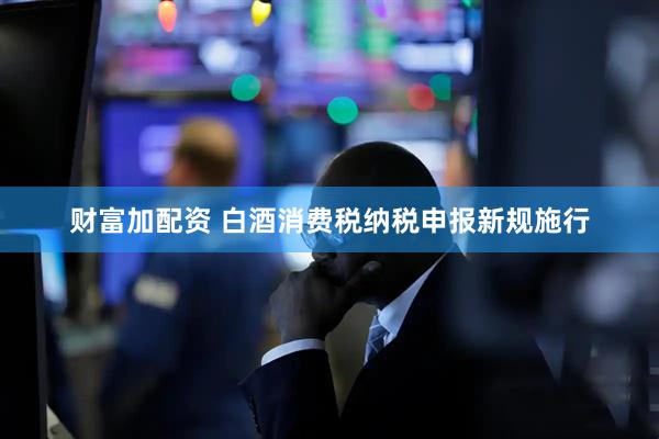 财富加配资 白酒消费税纳税申报新规施行