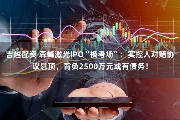吉越配资 森峰激光IPO“换考场”：实控人对赌协议悬顶，背负2500万元或有债务！