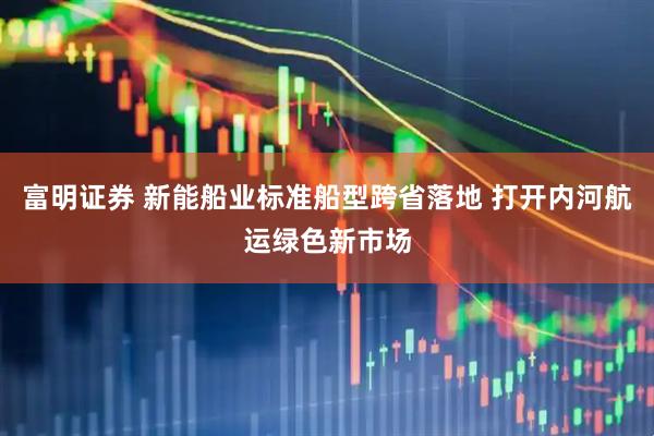 富明证券 新能船业标准船型跨省落地 打开内河航运绿色新市场